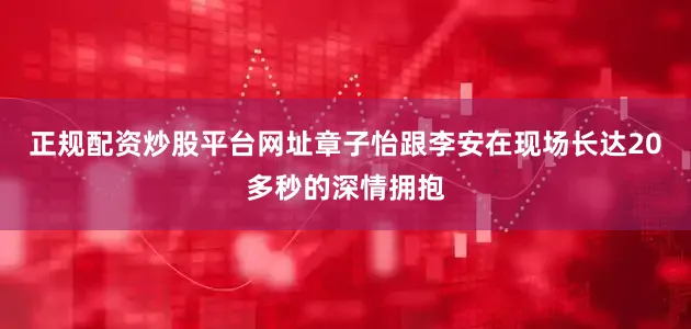 正规配资炒股平台网址章子怡跟李安在现场长达20多秒的深情拥抱