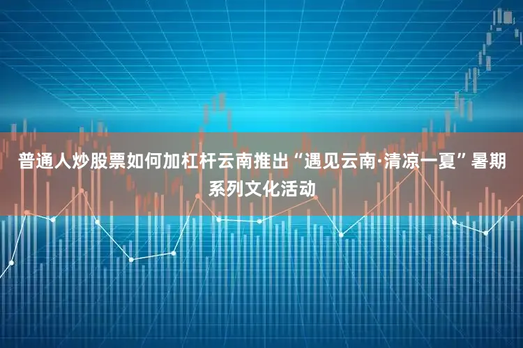 普通人炒股票如何加杠杆云南推出“遇见云南·清凉一夏”暑期系列文化活动