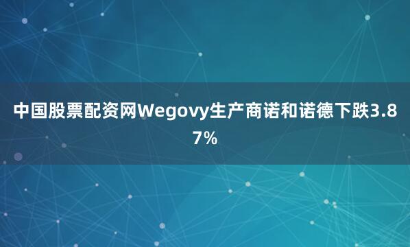 中国股票配资网Wegovy生产商诺和诺德下跌3.87%