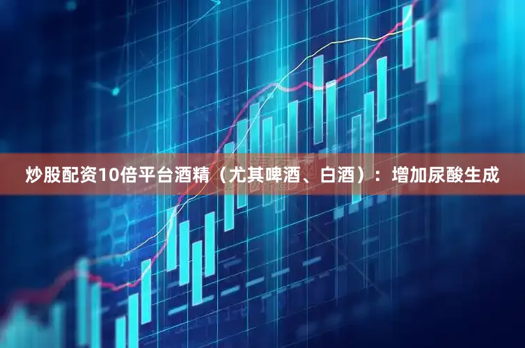 炒股配资10倍平台酒精（尤其啤酒、白酒）：增加尿酸生成