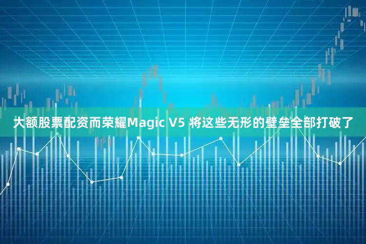 大额股票配资而荣耀Magic V5 将这些无形的壁垒全部打破了