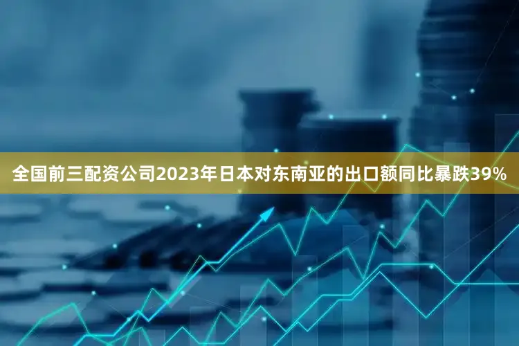 全国前三配资公司2023年日本对东南亚的出口额同比暴跌39%