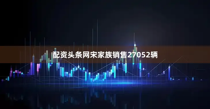 配资头条网宋家族销售27052辆