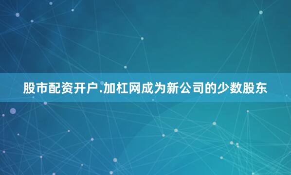 股市配资开户.加杠网成为新公司的少数股东