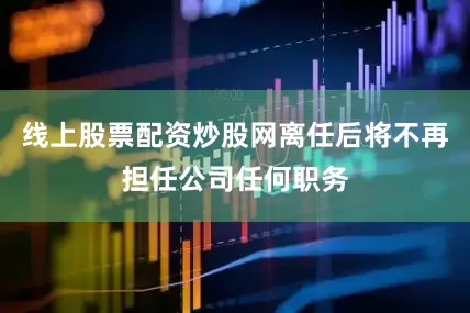 线上股票配资炒股网离任后将不再担任公司任何职务