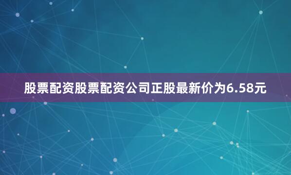 股票配资股票配资公司正股最新价为6.58元