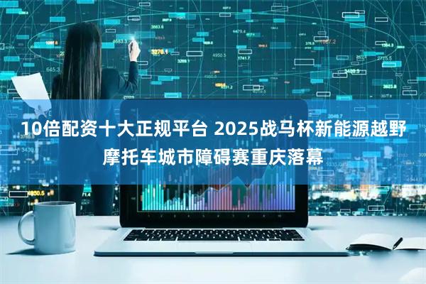 10倍配资十大正规平台 2025战马杯新能源越野摩托车城市障碍赛重庆落幕