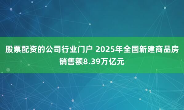 股票配资的公司行业门户 2025年全国新建商品房销售额8.39万亿元
