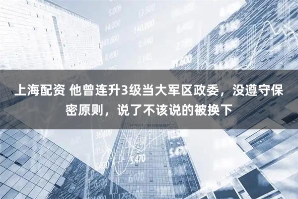 上海配资 他曾连升3级当大军区政委，没遵守保密原则，说了不该说的被换下