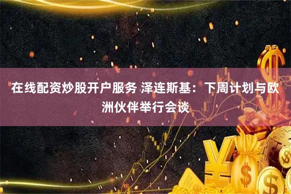 在线配资炒股开户服务 泽连斯基：下周计划与欧洲伙伴举行会谈