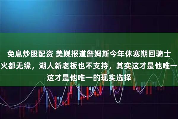 免息炒股配资 美媒报道詹姆斯今年休赛期回骑士，勇士和热火都无缘，湖人新老板也不支持，其实这才是他唯一的现实选择