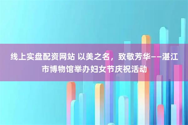 线上实盘配资网站 以美之名，致敬芳华——湛江市博物馆举办妇女节庆祝活动