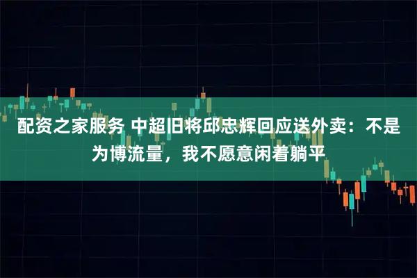 配资之家服务 中超旧将邱忠辉回应送外卖:不是为博流量,我不愿意闲着躺平