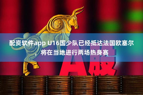 配资软件app U16国少队已经抵达法国欧塞尔,将在当地进行两场热身赛