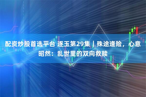 配资炒股首选平台 逐玉第29集|殊途逢险,心意昭然:乱世里的双向救赎