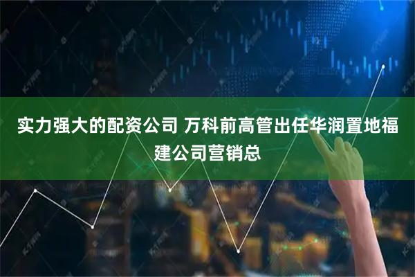 实力强大的配资公司 万科前高管出任华润置地福建公司营销总