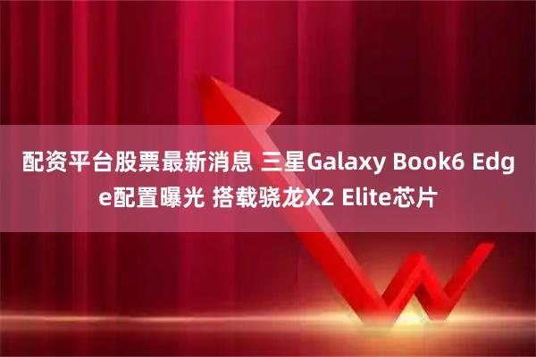 配资平台股票最新消息 三星Galaxy Book6 Edge配置曝光 搭载骁龙X2 Elite芯片