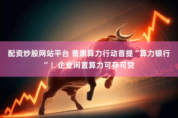 配资炒股网站平台 普惠算力行动首提“算力银行”！企业闲置算力可存可贷