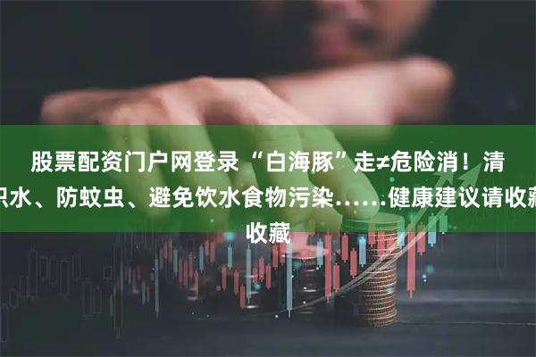 股票配资门户网登录 “白海豚”走≠危险消！清积水、防蚊虫、避免饮水食物污染……健康建议请收藏
