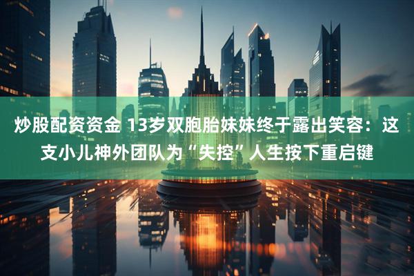 炒股配资资金 13岁双胞胎妹妹终于露出笑容：这支小儿神外团队为“失控”人生按下重启键