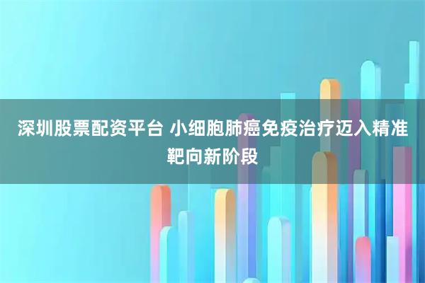 深圳股票配资平台 小细胞肺癌免疫治疗迈入精准靶向新阶段