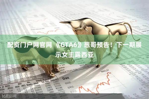 配资门户网官网 《GTA6》葱哥预告！下一期展示女主露西亚